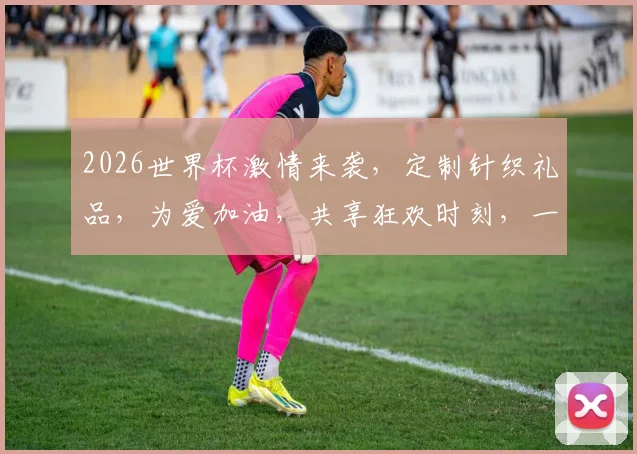 2026世界杯激情来袭，定制针织礼品，为爱加油，共享狂欢时刻，一触即发