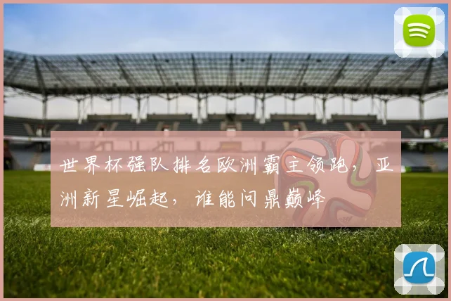 世界杯强队排名欧洲霸主领跑，亚洲新星崛起，谁能问鼎巅峰