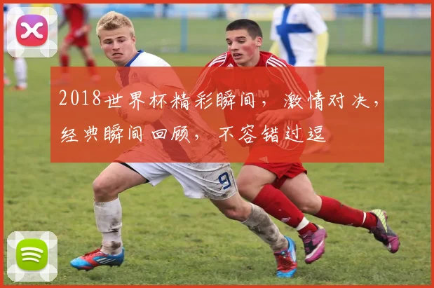 2018世界杯精彩瞬间，激情对决，经典瞬间回顾，不容错过逗