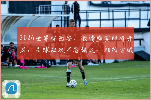 2026世界杯西安，激情盛宴即将开启，足球狂欢不容错过，相约古城