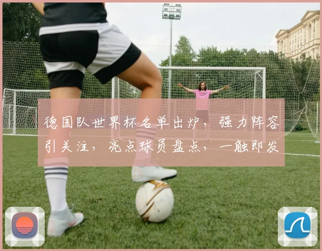 德国队世界杯名单出炉，强力阵容引关注，亮点球员盘点，一触即发
